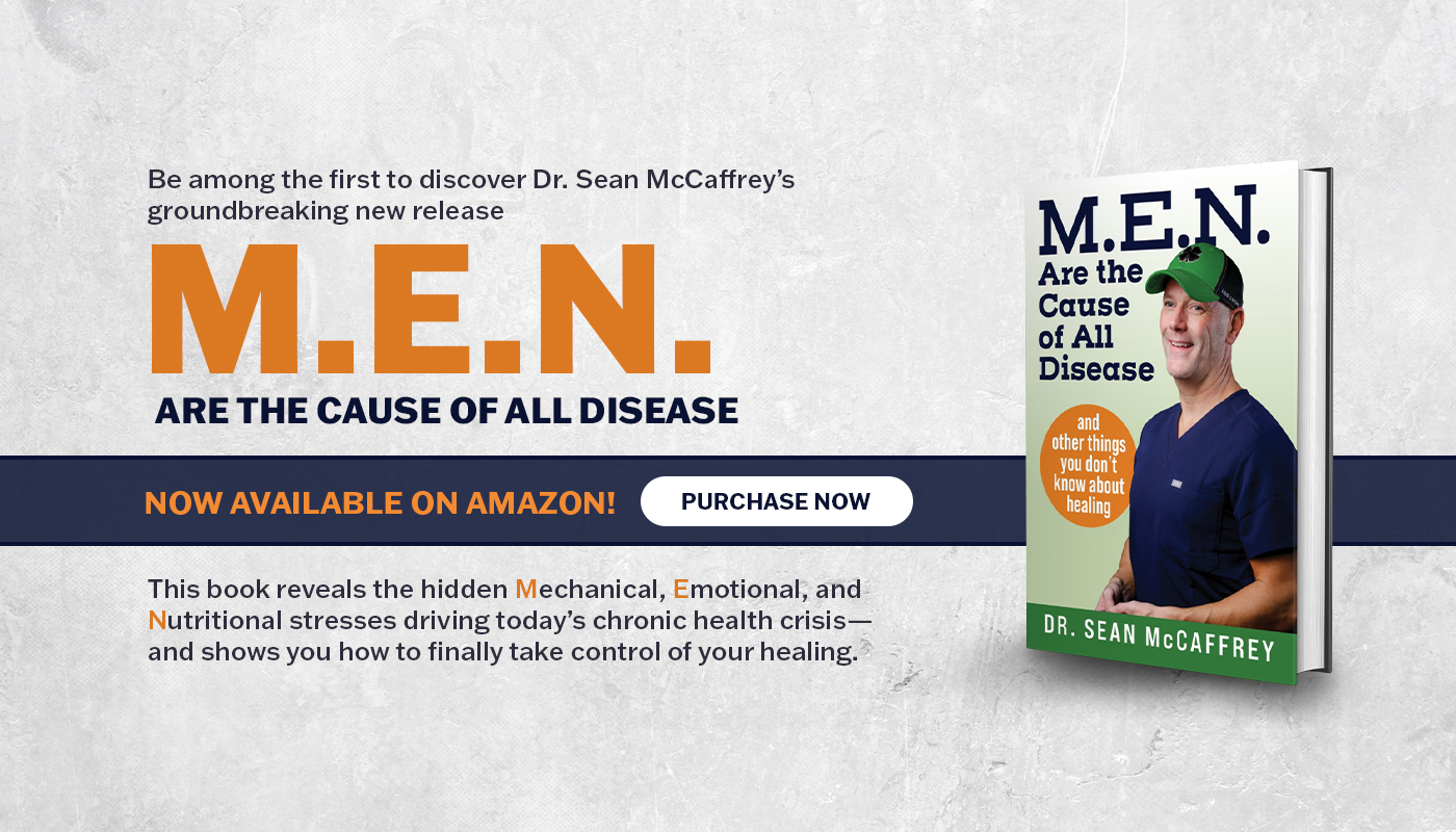 be among the first to discover Dr. Sean McCaffrey's groundbreaking new release 'MEN Are the Cause of All Disease' Now available on Amazon. This book reveals the hidden Mechanical, Emotional, and Nutritional stresses driving today's chronic health crisis - and shows you how to finally take control of your healing. Click to purchase now!